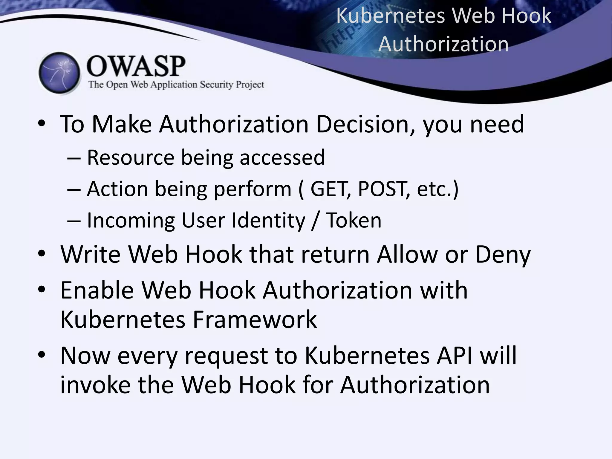 Kubernetes Web Hook
Authorization
• To Make Authorization Decision, you need
– Resource being accessed
– Action being perform ( GET, POST, etc.)
– Incoming User Identity / Token
• Write Web Hook that return Allow or Deny
• Enable Web Hook Authorization with
Kubernetes Framework
• Now every request to Kubernetes API will
invoke the Web Hook for Authorization
 