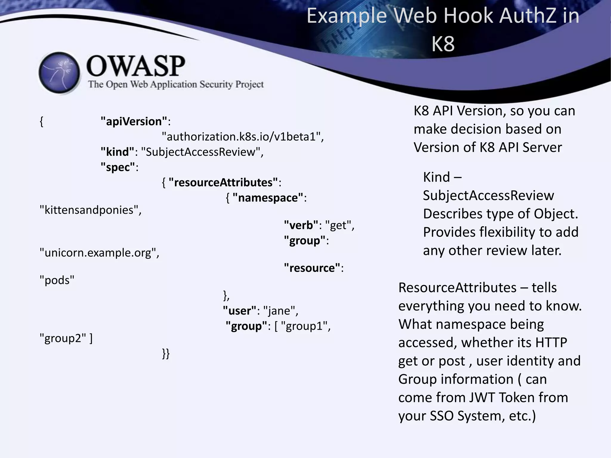 Example Web Hook AuthZ in
K8
{ "apiVersion":
"authorization.k8s.io/v1beta1",
"kind": "SubjectAccessReview",
"spec":
{ "resourceAttributes":
{ "namespace":
"kittensandponies",
"verb": "get",
"group":
"unicorn.example.org",
"resource":
"pods"
},
"user": "jane",
"group": [ "group1",
"group2" ]
}}
K8 API Version, so you can
make decision based on
Version of K8 API Server
Kind –
SubjectAccessReview
Describes type of Object.
Provides flexibility to add
any other review later.
ResourceAttributes – tells
everything you need to know.
What namespace being
accessed, whether its HTTP
get or post , user identity and
Group information ( can
come from JWT Token from
your SSO System, etc.)
 