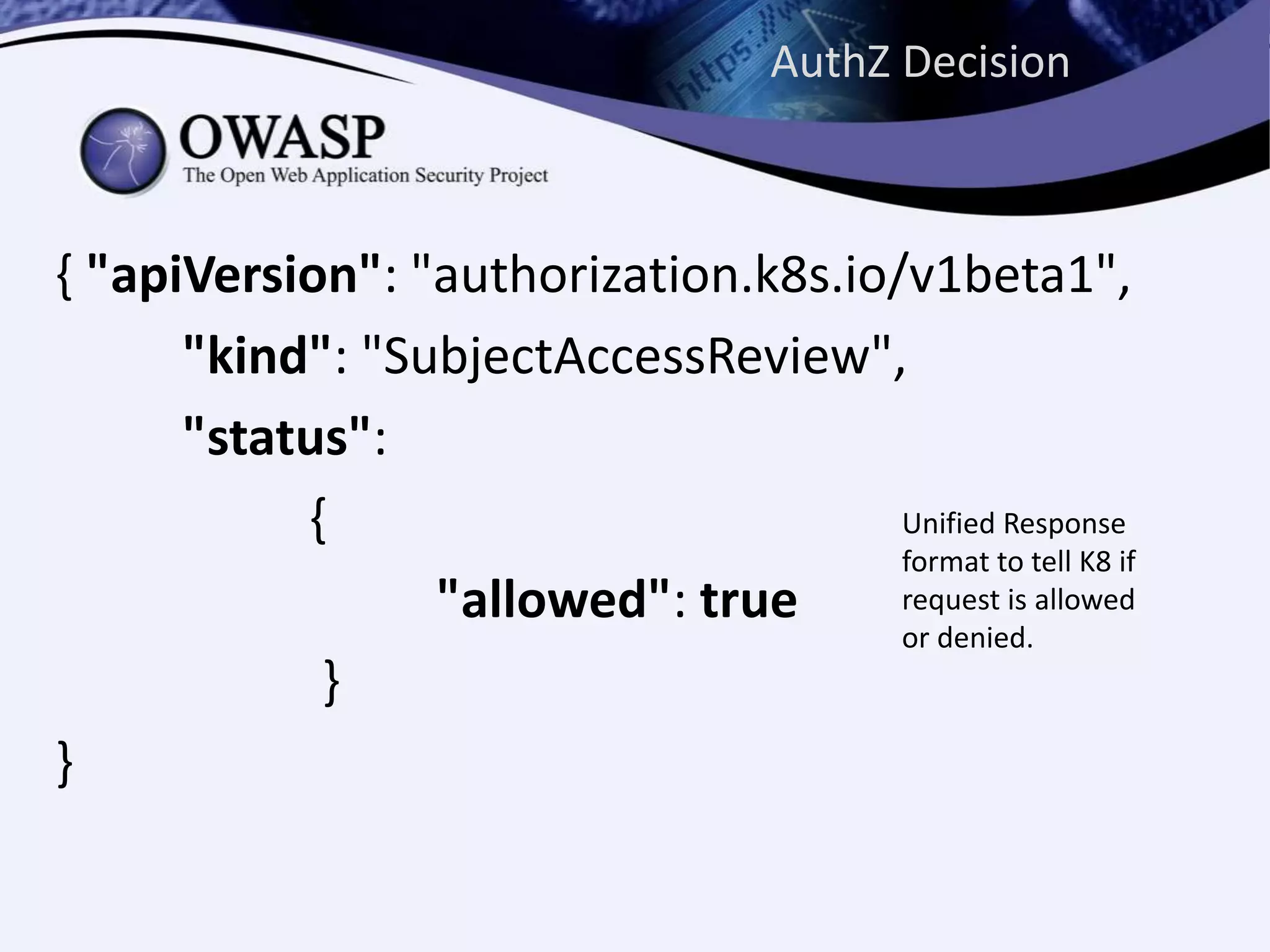 AuthZ Decision
{ "apiVersion": "authorization.k8s.io/v1beta1",
"kind": "SubjectAccessReview",
"status":
{
"allowed": true
}
}
Unified Response
format to tell K8 if
request is allowed
or denied.
 