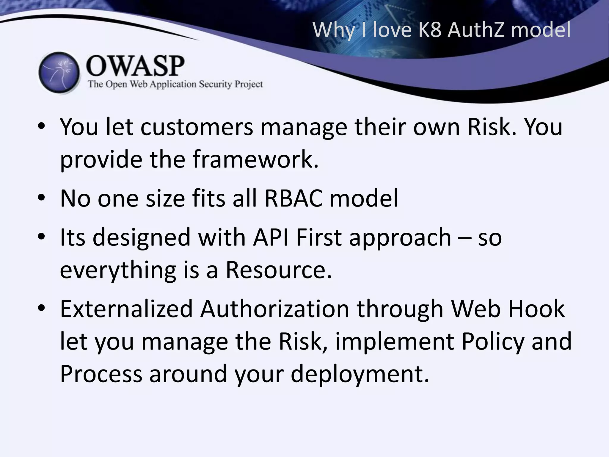 Why I love K8 AuthZ model
• You let customers manage their own Risk. You
provide the framework.
• No one size fits all RBAC model
• Its designed with API First approach – so
everything is a Resource.
• Externalized Authorization through Web Hook
let you manage the Risk, implement Policy and
Process around your deployment.
 