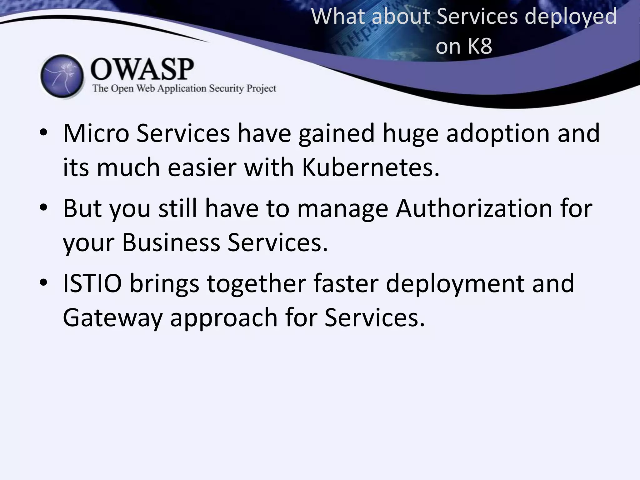 What about Services deployed
on K8
• Micro Services have gained huge adoption and
its much easier with Kubernetes.
• But you still have to manage Authorization for
your Business Services.
• ISTIO brings together faster deployment and
Gateway approach for Services.
 