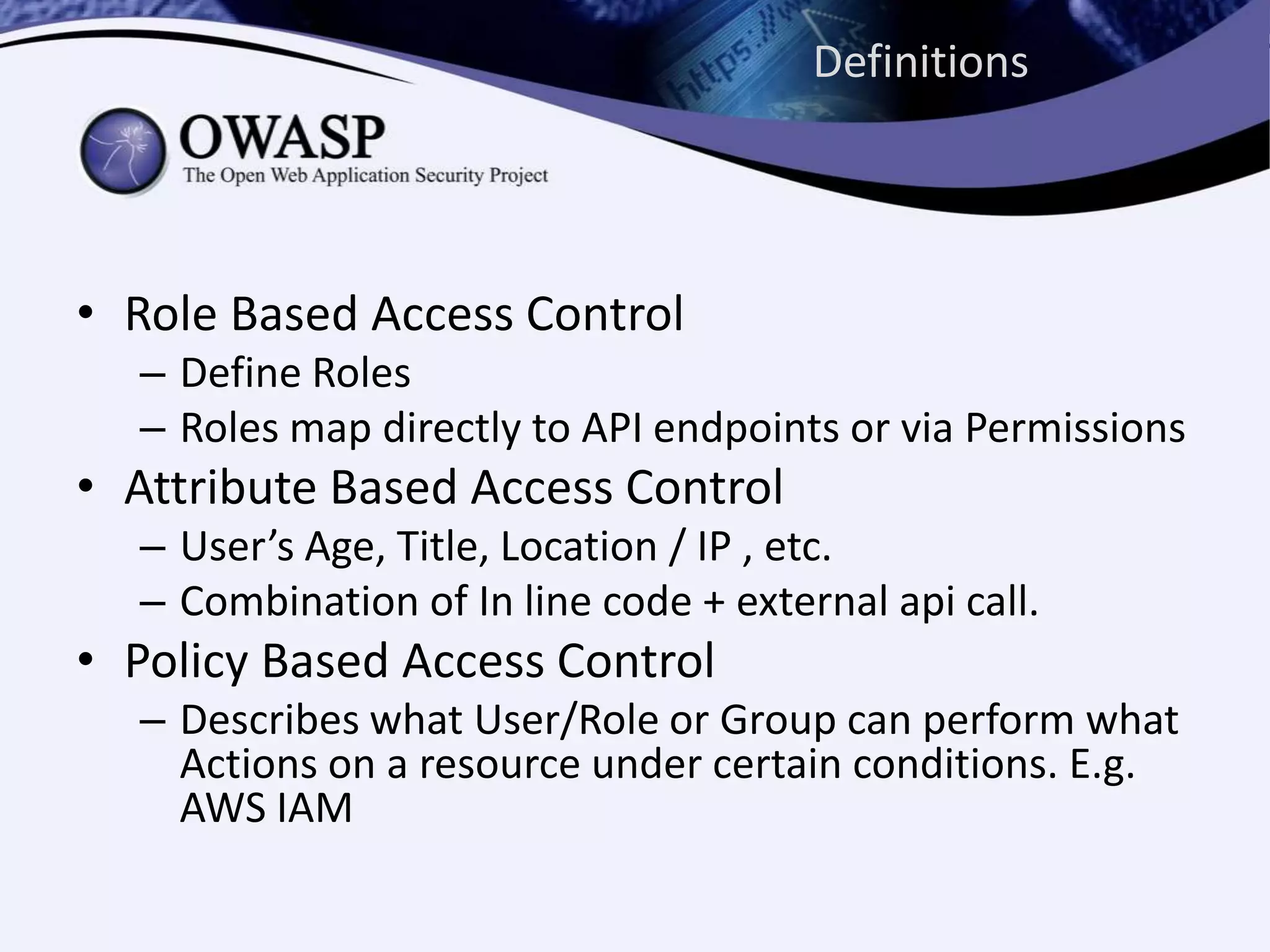 Definitions
• Role Based Access Control
– Define Roles
– Roles map directly to API endpoints or via Permissions
• Attribute Based Access Control
– User’s Age, Title, Location / IP , etc.
– Combination of In line code + external api call.
• Policy Based Access Control
– Describes what User/Role or Group can perform what
Actions on a resource under certain conditions. E.g.
AWS IAM
 