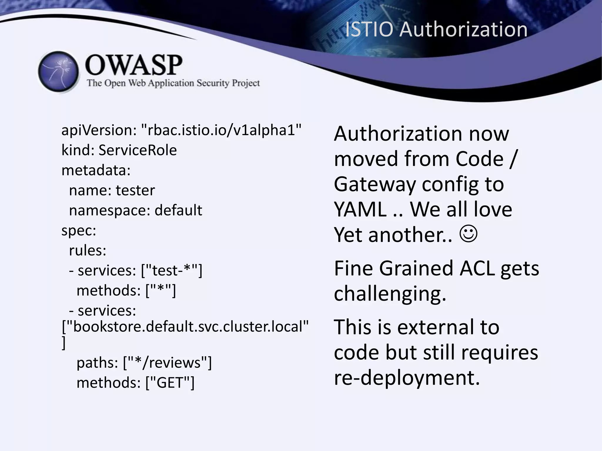 ISTIO Authorization
apiVersion: "rbac.istio.io/v1alpha1"
kind: ServiceRole
metadata:
name: tester
namespace: default
spec:
rules:
- services: ["test-*"]
methods: ["*"]
- services:
["bookstore.default.svc.cluster.local"
]
paths: ["*/reviews"]
methods: ["GET"]
Authorization now
moved from Code /
Gateway config to
YAML .. We all love
Yet another.. 
Fine Grained ACL gets
challenging.
This is external to
code but still requires
re-deployment.
 