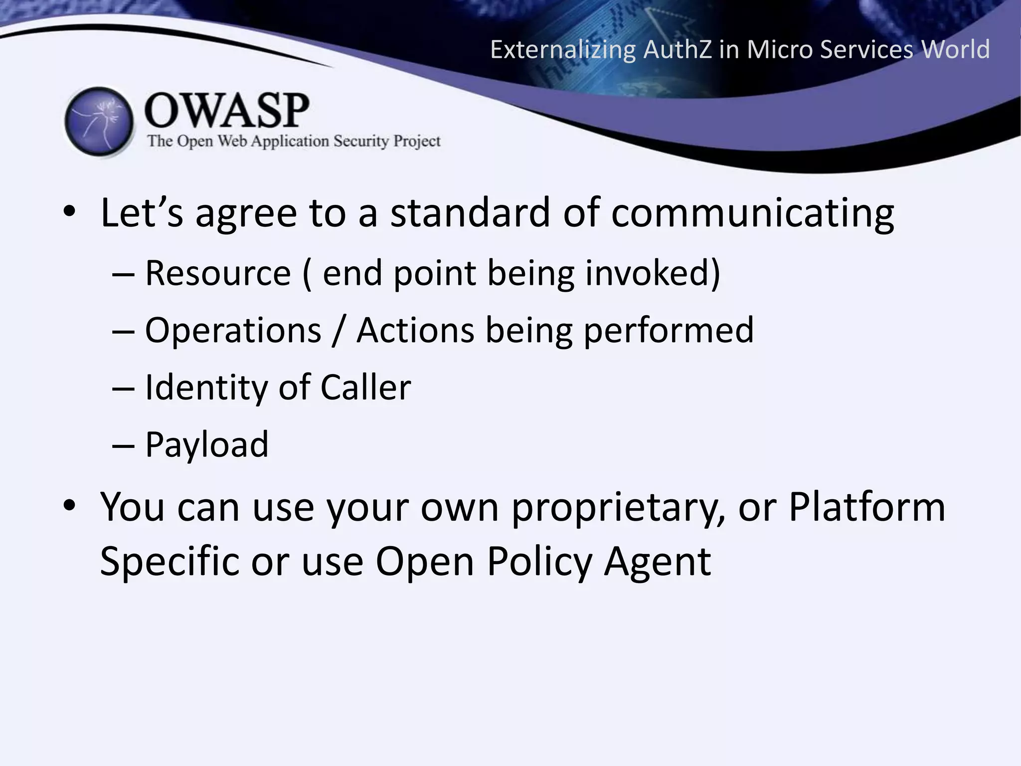 Externalizing AuthZ in Micro Services World
• Let’s agree to a standard of communicating
– Resource ( end point being invoked)
– Operations / Actions being performed
– Identity of Caller
– Payload
• You can use your own proprietary, or Platform
Specific or use Open Policy Agent
 