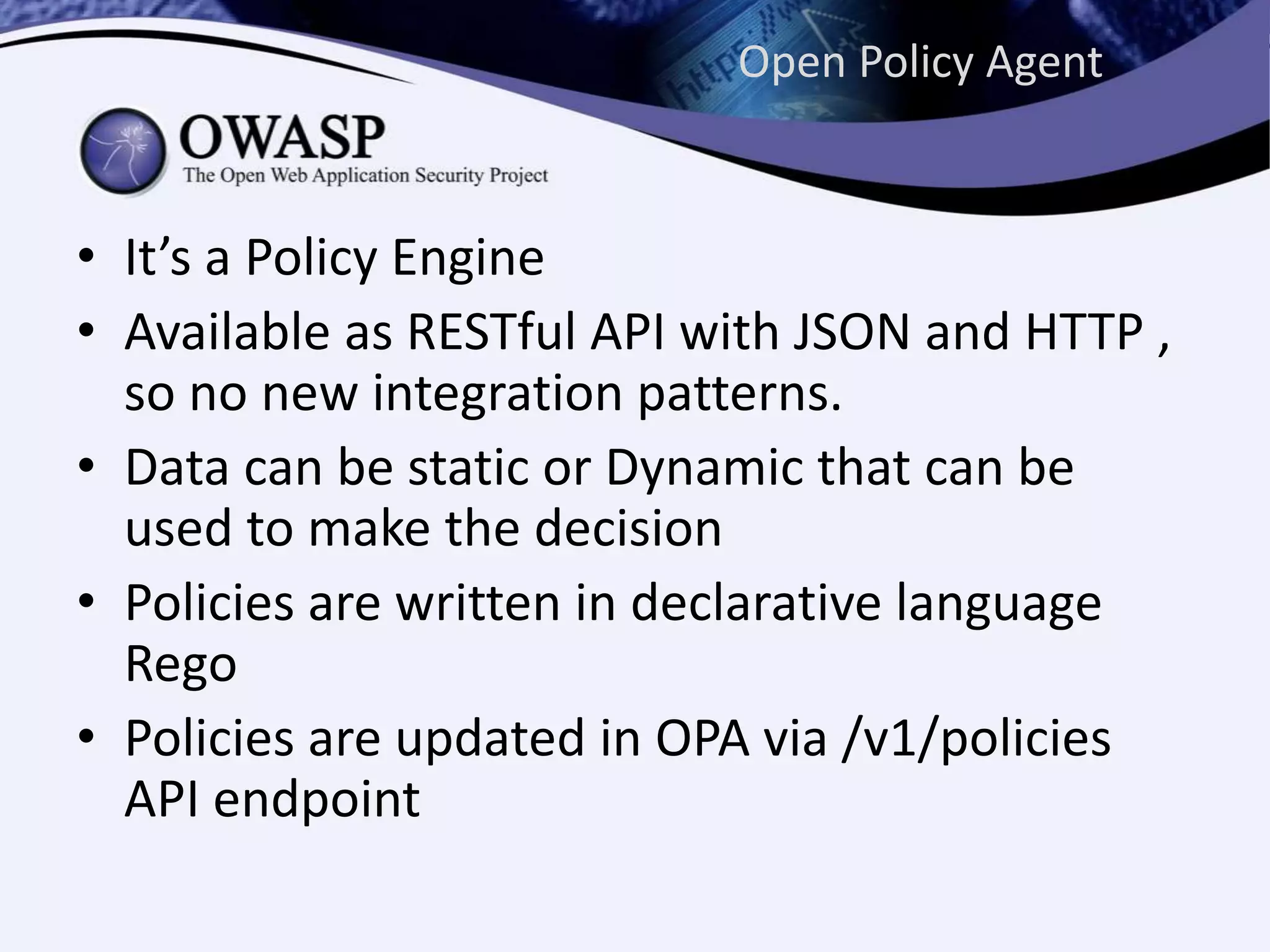 Open Policy Agent
• It’s a Policy Engine
• Available as RESTful API with JSON and HTTP ,
so no new integration patterns.
• Data can be static or Dynamic that can be
used to make the decision
• Policies are written in declarative language
Rego
• Policies are updated in OPA via /v1/policies
API endpoint
 