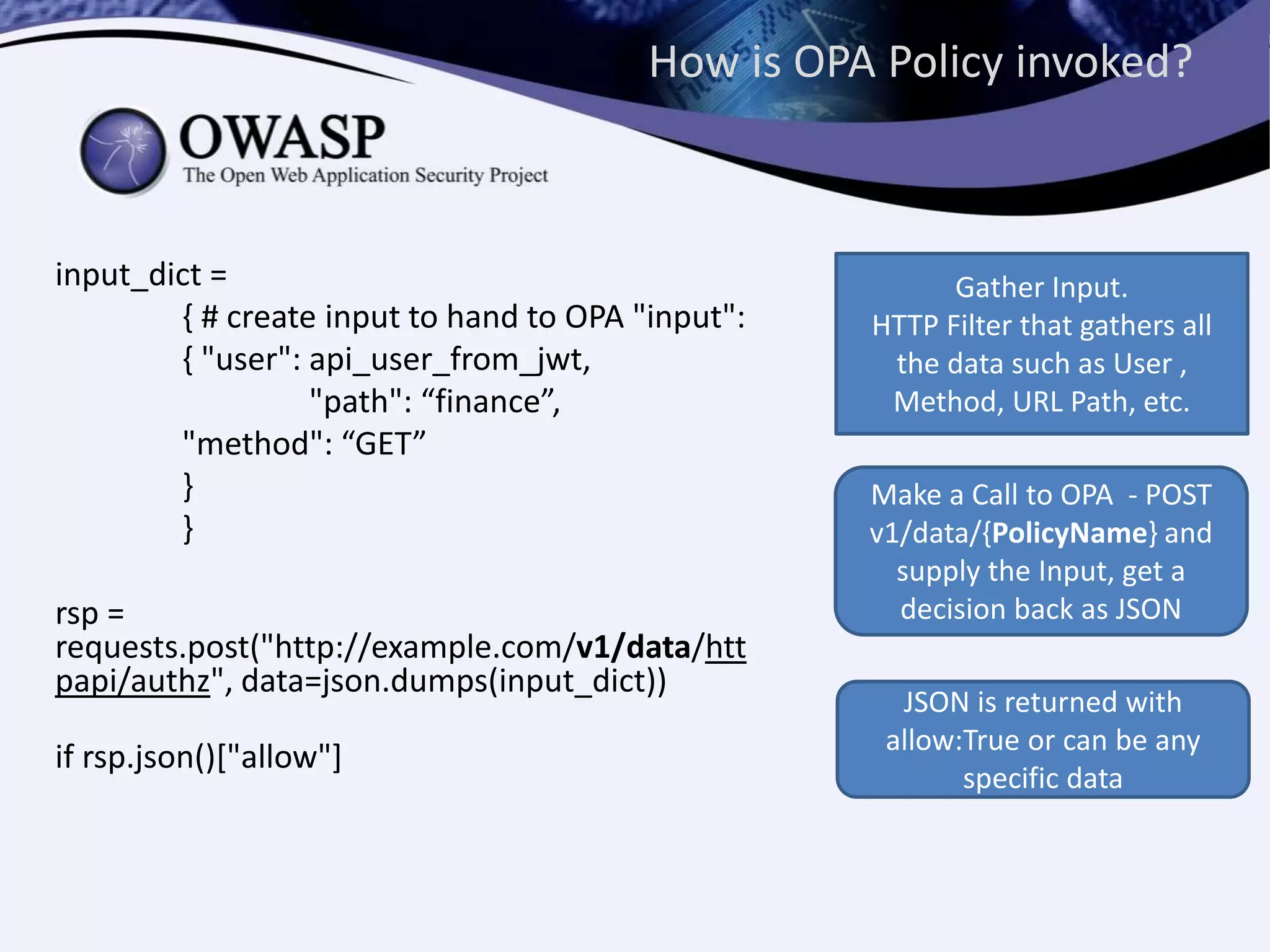 How is OPA Policy invoked?
input_dict =
{ # create input to hand to OPA "input":
{ "user": api_user_from_jwt,
"path": “finance”,
"method": “GET”
}
}
rsp =
requests.post("http://example.com/v1/data/htt
papi/authz", data=json.dumps(input_dict))
if rsp.json()["allow"]
Gather Input.
HTTP Filter that gathers all
the data such as User ,
Method, URL Path, etc.
Make a Call to OPA - POST
v1/data/{PolicyName} and
supply the Input, get a
decision back as JSON
JSON is returned with
allow:True or can be any
specific data
 