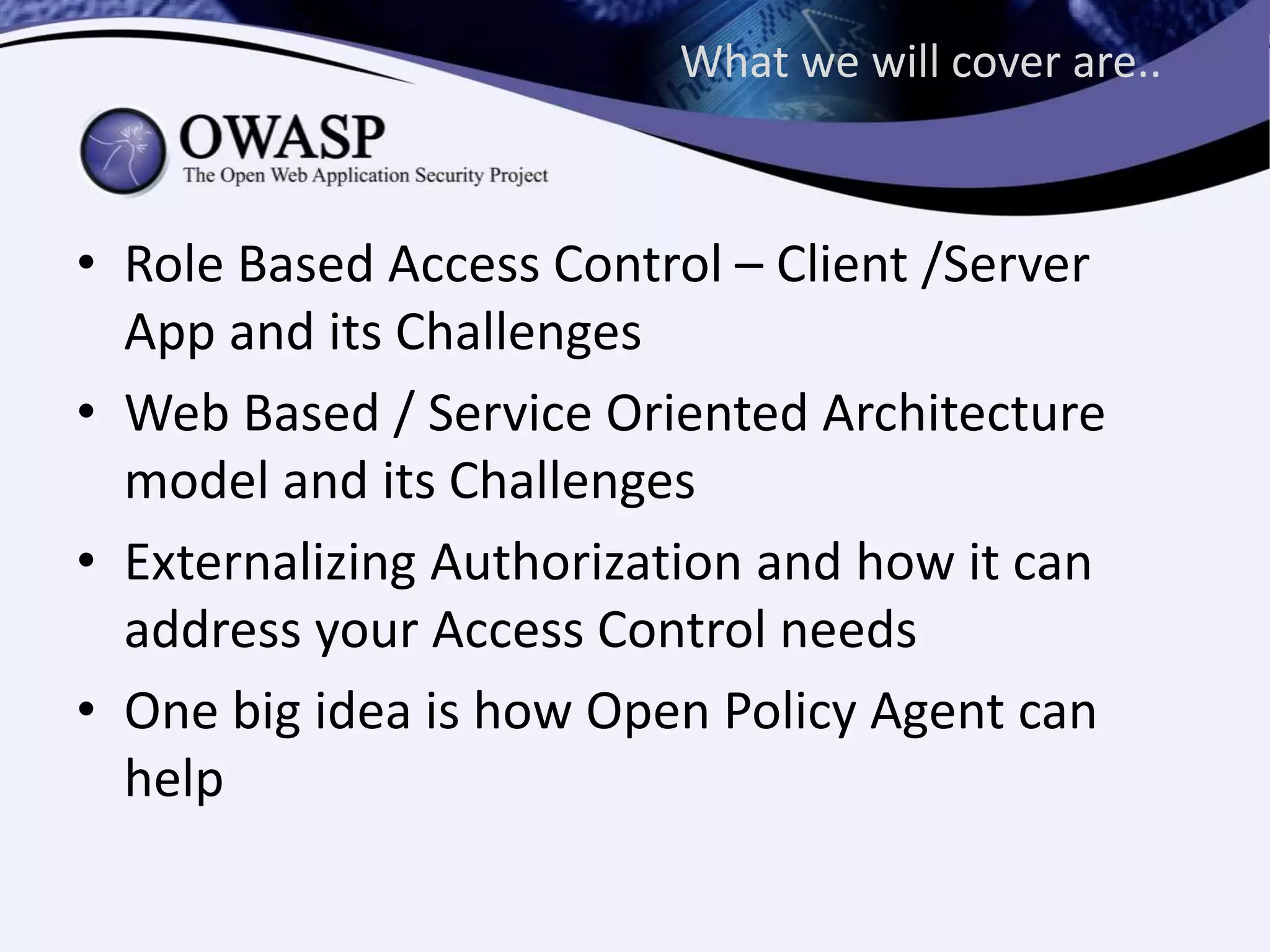 What we will cover are..
• Role Based Access Control – Client /Server
App and its Challenges
• Web Based / Service Oriented Architecture
model and its Challenges
• Externalizing Authorization and how it can
address your Access Control needs
• One big idea is how Open Policy Agent can
help
 