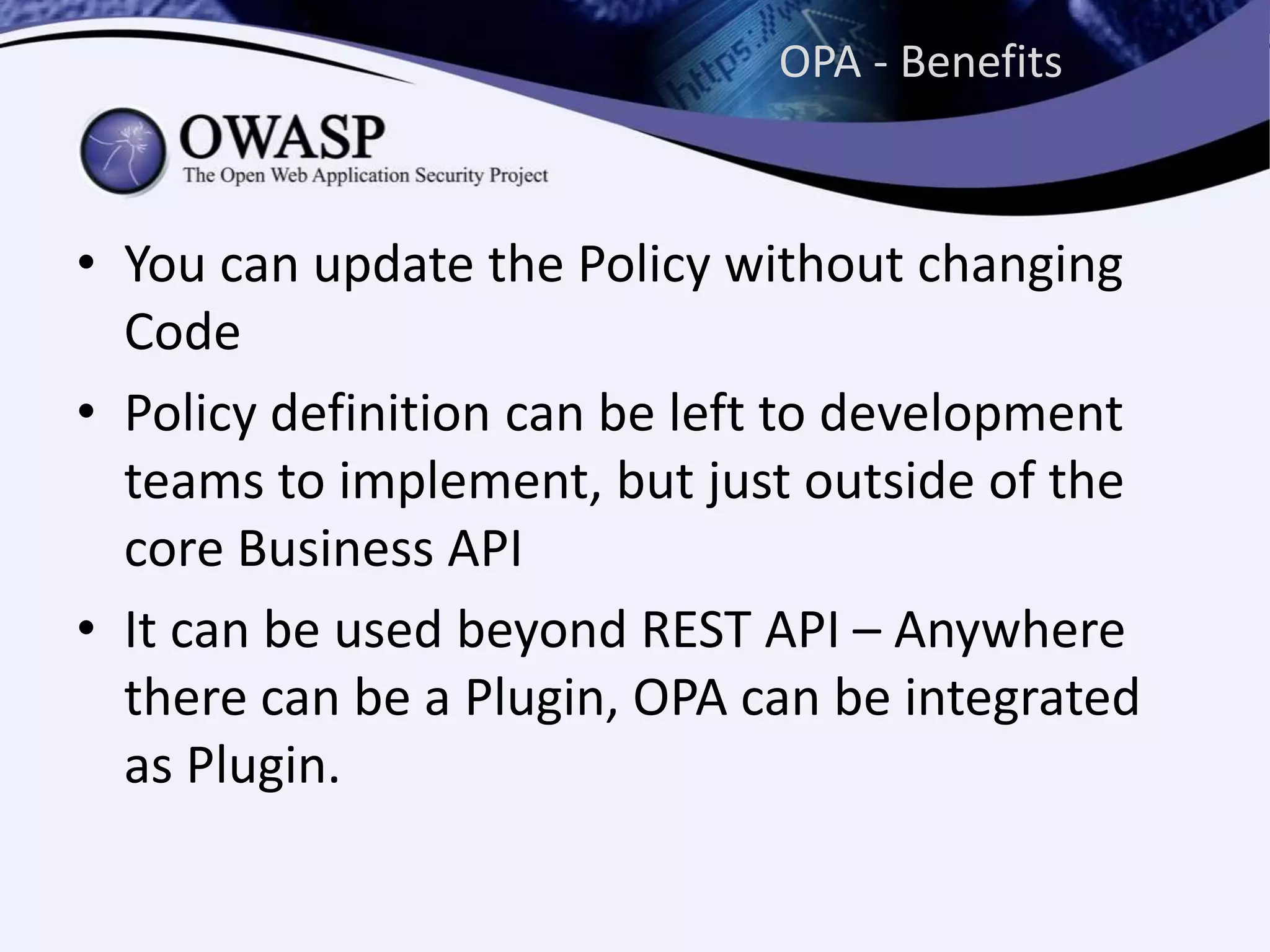 OPA - Benefits
• You can update the Policy without changing
Code
• Policy definition can be left to development
teams to implement, but just outside of the
core Business API
• It can be used beyond REST API – Anywhere
there can be a Plugin, OPA can be integrated
as Plugin.
 
