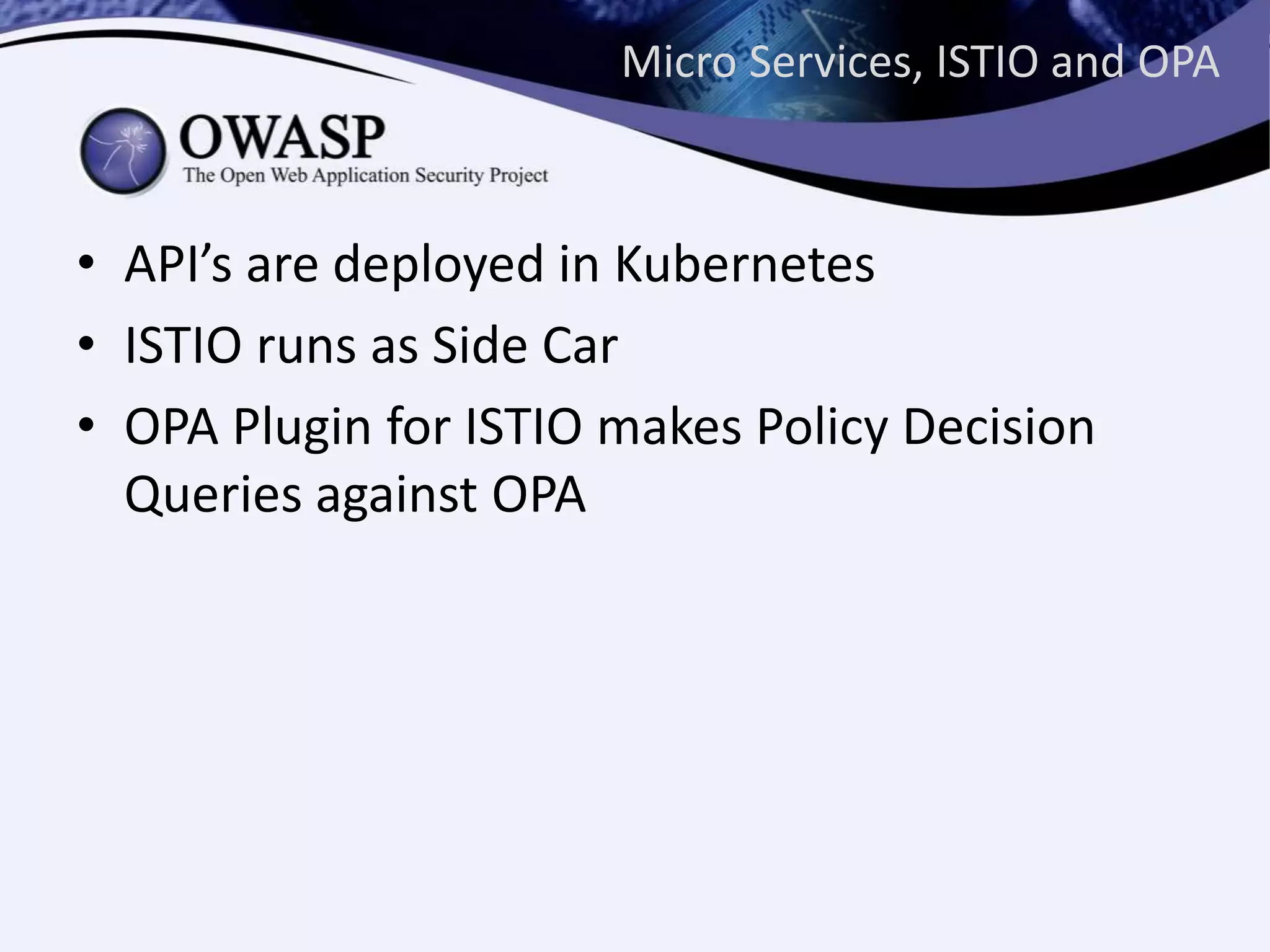 Micro Services, ISTIO and OPA
• API’s are deployed in Kubernetes
• ISTIO runs as Side Car
• OPA Plugin for ISTIO makes Policy Decision
Queries against OPA
 