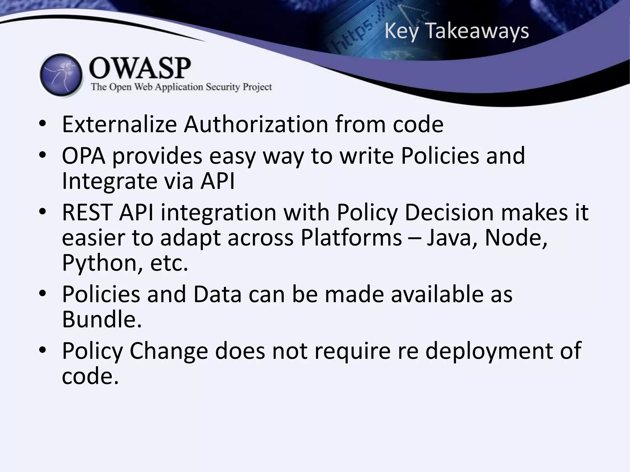 Key Takeaways
• Externalize Authorization from code
• OPA provides easy way to write Policies and
Integrate via API
• REST API integration with Policy Decision makes it
easier to adapt across Platforms – Java, Node,
Python, etc.
• Policies and Data can be made available as
Bundle.
• Policy Change does not require re deployment of
code.
 
