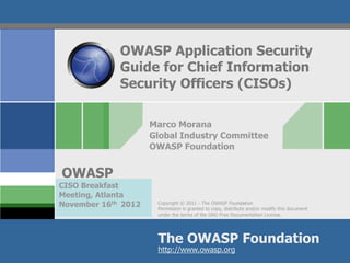 OWASP Application Security
             Guide for Chief Information
             Security Officers (CISOs)

                     Marco Morana
                     Global Industry Committee
                     OWASP Foundation


OWASP
CISO Breakfast
Meeting, Atlanta
November 16th 2012    Copyright © 2011 - The OWASP Foundation
                      Permission is granted to copy, distribute and/or modify this document
                      under the terms of the GNU Free Documentation License.




                      The OWASP Foundation
                      http://www.owasp.org
 