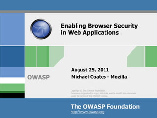 Enabling Browser Security
        in Web Applications




           August 25, 2011
OWASP      Michael Coates - Mozilla

           Copyright © The OWASP Foundation
           Permission is granted to copy, distribute and/or modify this document
           under the terms of the OWASP License.




           The OWASP Foundation
           http://www.owasp.org
 