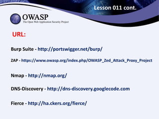 Lesson 011 cont.
URL:
Burp Suite - http://portswigger.net/burp/
ZAP - https://www.owasp.org/index.php/OWASP_Zed_Attack_Proxy_Project
Nmap - http://nmap.org/
DNS-Discovery - http://dns-discovery.googlecode.com
Fierce - http://ha.ckers.org/fierce/
 
