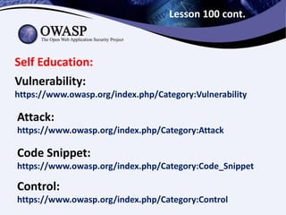 Lesson 100 cont.
Self Education:
Attack:
https://www.owasp.org/index.php/Category:Attack
Code Snippet:
https://www.owasp.org/index.php/Category:Code_Snippet
Control:
https://www.owasp.org/index.php/Category:Control
Vulnerability:
https://www.owasp.org/index.php/Category:Vulnerability
 