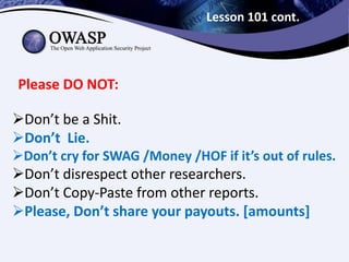 Lesson 101 cont.
Please DO NOT:
Don’t be a Shit.
Don’t Lie.
Don’t cry for SWAG /Money /HOF if it’s out of rules.
Don’t disrespect other researchers.
Don’t Copy-Paste from other reports.
Please, Don’t share your payouts. [amounts]
 