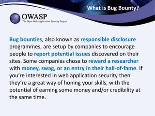 What is Bug Bounty?
Bug bounties, also known as responsible disclosure
programmes, are setup by companies to encourage
people to report potential issues discovered on their
sites. Some companies chose to reward a researcher
with money, swag, or an entry in their hall-of-fame. If
you’re interested in web application security then
they’re a great way of honing your skills, with the
potential of earning some money and/or credibility at
the same time.
 