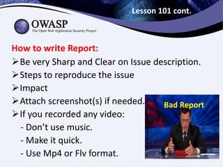Lesson 101 cont.
Be very Sharp and Clear on Issue description.
Steps to reproduce the issue
Impact
Attach screenshot(s) if needed.
If you recorded any video:
- Don’t use music.
- Make it quick.
- Use Mp4 or Flv format.
How to write Report:
Bad Report
 