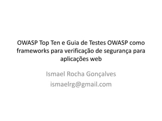 OWASP Top Ten e Guia de Testes OWASP como
frameworks para verificação de segurança para
              aplicações web

          Ismael Rocha Gonçalves
            ismaelrg@gmail.com
 