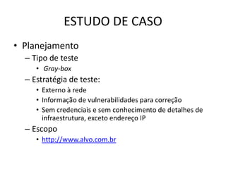 ESTUDO DE CASO
• Planejamento
  – Tipo de teste
     • Gray-box
  – Estratégia de teste:
     • Externo à rede
     • Informação de vulnerabilidades para correção
     • Sem credenciais e sem conhecimento de detalhes de
       infraestrutura, exceto endereço IP
  – Escopo
     • http://www.alvo.com.br
 