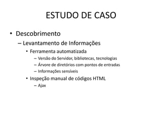 ESTUDO DE CASO
• Descobrimento
  – Levantamento de Informações
    • Ferramenta automatizada
       – Versão do Servidor, bibliotecas, tecnologias
       – Árvore de diretórios com pontos de entradas
       – Informações sensíveis
    • Inspeção manual de códigos HTML
       – Ajax
 