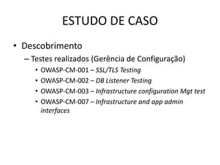 ESTUDO DE CASO
• Descobrimento
  – Testes realizados (Gerência de Configuração)
     •   OWASP-CM-001 – SSL/TLS Testing
     •   OWASP-CM-002 – DB Listener Testing
     •   OWASP-CM-003 – Infrastructure configuration Mgt test
     •   OWASP-CM-007 – Infrastructure and app admin
         interfaces
 