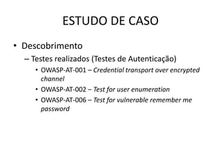 ESTUDO DE CASO
• Descobrimento
  – Testes realizados (Testes de Autenticação)
     • OWASP-AT-001 – Credential transport over encrypted
       channel
     • OWASP-AT-002 – Test for user enumeration
     • OWASP-AT-006 – Test for vulnerable remember me
       password
 