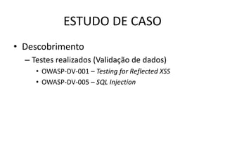 ESTUDO DE CASO
• Descobrimento
  – Testes realizados (Validação de dados)
     • OWASP-DV-001 – Testing for Reflected XSS
     • OWASP-DV-005 – SQL Injection
 