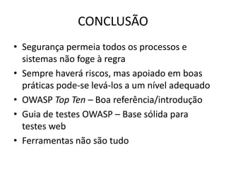 CONCLUSÃO
• Segurança permeia todos os processos e
  sistemas não foge à regra
• Sempre haverá riscos, mas apoiado em boas
  práticas pode-se levá-los a um nível adequado
• OWASP Top Ten – Boa referência/introdução
• Guia de testes OWASP – Base sólida para
  testes web
• Ferramentas não são tudo
 