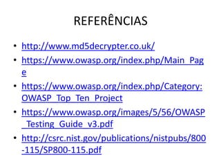 REFERÊNCIAS
• http://www.md5decrypter.co.uk/
• https://www.owasp.org/index.php/Main_Pag
  e
• https://www.owasp.org/index.php/Category:
  OWASP_Top_Ten_Project
• https://www.owasp.org/images/5/56/OWASP
  _Testing_Guide_v3.pdf
• http://csrc.nist.gov/publications/nistpubs/800
  -115/SP800-115.pdf
 
