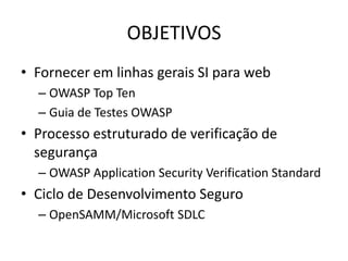 OBJETIVOS
• Fornecer em linhas gerais SI para web
  – OWASP Top Ten
  – Guia de Testes OWASP
• Processo estruturado de verificação de
  segurança
  – OWASP Application Security Verification Standard
• Ciclo de Desenvolvimento Seguro
  – OpenSAMM/Microsoft SDLC
 