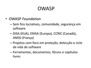 OWASP
• OWASP Foundation
  – Sem fins lucrativos, comunidade, segurança em
    software
  – DISA (EUA), ENISA (Europa), CCRIC (Canadá),
    ANSSI (França)
  – Projetos com foco em proteção, detecção e ciclo
    de vida de software
  – Ferramentas, documentos, fóruns e capítulos
    livres
 