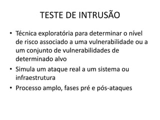 TESTE DE INTRUSÃO
• Técnica exploratória para determinar o nível
  de risco associado a uma vulnerabilidade ou a
  um conjunto de vulnerabilidades de
  determinado alvo
• Simula um ataque real a um sistema ou
  infraestrutura
• Processo amplo, fases pré e pós-ataques
 