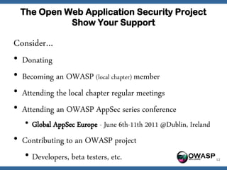 The Open Web Application Security Project
              Show Your Support

Consider…
•   Donating
•   Becoming an OWASP (local chapter) member
•   Attending the local chapter regular meetings
•   Attending an OWASP AppSec series conference
     • Global AppSec Europe - June 6th-11th 2011 @Dublin, Ireland
• Contributing to an OWASP project
   • Developers, beta testers, etc.                    OWASP        12
 
