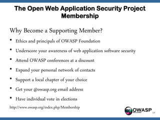 The Open Web Application Security Project
                 Membership

Why Become a Supporting Member?
•   Ethics and principals of OWASP Foundation
•   Underscore your awareness of web application software security
•   Attend OWASP conferences at a discount
•   Expand your personal network of contacts
•   Support a local chapter of your choice
•   Get your @owasp.org email address
•   Have individual vote in elections
http://www.owasp.org/index.php/Membership
                                                              OWASP   14
 