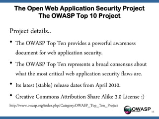 The Open Web Application Security Project
         The OWASP Top 10 Project

Project details..
• The OWASP Top Ten provides a powerful awareness
  document for web application security.
• The OWASP Top Ten represents a broad consensus about
  what the most critical web application security flaws are.
• Its latest (stable) release dates from April 2010.
• Creative Commons Attribution Share Alike 3.0 License ;)
http://www.owasp.org/index.php/Category:OWASP_Top_Ten_Project
                                                                OWASP   16
 