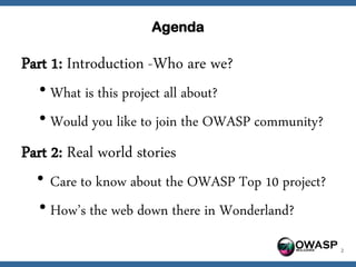 Agenda

Part 1: Introduction -Who are we?
  • What is this project all about?
  • Would you like to join the OWASP community?
Part 2: Real world stories
  • Care to know about the OWASP Top 10 project?
  • How’s the web down there in Wonderland?
                                         OWASP     2
 