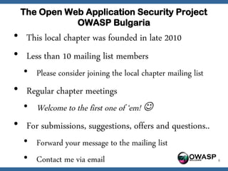 The Open Web Application Security Project
            OWASP Bulgaria
• This local chapter was founded in late 2010
• Less than 10 mailing list members
  • Please consider joining the local chapter mailing list
• Regular chapter meetings
  • Welcome to the first one of ‘em! 
• For submissions, suggestions, offers and questions..
  • Forward your message to the mailing list
  • Contact me via email                           OWASP     9
 