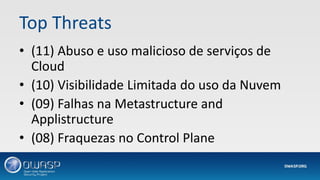 Top Threats
• (11) Abuso e uso malicioso de serviços de
Cloud
• (10) Visibilidade Limitada do uso da Nuvem
• (09) Falhas na Metastructure and
Applistructure
• (08) Fraquezas no Control Plane
 