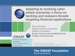 Adapting to evolving cyber
              attack scenarios: a focus on
              hacking and malware threats
              targeting financial applications

                     Marco Morana
                     Global Industry Committee
                     OWASP Foundation
                     Email: marco.m.morana@gmail.com
                     Twitter: marcomorana
OWASP
E-Crime Congress
Meeting
25th October 2012,    Copyright © 2011 - The OWASP Foundation
                      Permission is granted to copy, distribute and/or modify this document
London UK             under the terms of the GNU Free Documentation License.




                      The OWASP Foundation
                      http://www.owasp.org
 