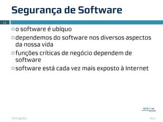 Segurança de Software
11

     ¨ o software é ubíquo
     ¨ dependemos do software nos diversos aspectos

        da nossa vida
     ¨ funções críticas de negócio dependem de

        software
     ¨ software está cada vez mais exposto à Internet




     FISTA@2011                                      2011
 