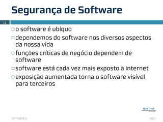 Segurança de Software
11

     ¨ o software é ubíquo
     ¨ dependemos do software nos diversos aspectos

        da nossa vida
     ¨ funções críticas de negócio dependem de

        software
     ¨ software está cada vez mais exposto à Internet

     ¨ exposição aumentada torna o software visível

        para terceiros




     FISTA@2011                                      2011
 