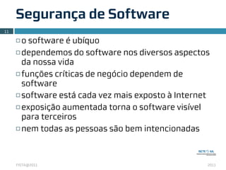 Segurança de Software
11

     ¨ o software é ubíquo
     ¨ dependemos do software nos diversos aspectos

        da nossa vida
     ¨ funções críticas de negócio dependem de

        software
     ¨ software está cada vez mais exposto à Internet

     ¨ exposição aumentada torna o software visível

        para terceiros
     ¨ nem todas as pessoas são bem intencionadas




     FISTA@2011                                      2011
 