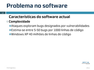 Problema no software
12

          Características do software actual
     ¨   Complexidade
          ¤ Ataques exploram bugs designados por vulnerabilidades
          ¤ Estima-se entre 5-50 bugs por 1000 linhas de código

          ¤ Windows XP 40 milhões de linhas de código




     FISTA@2011                                                2011
 