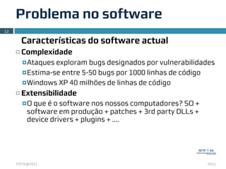 Problema no software
12

          Características do software actual
     ¨   Complexidade
          ¤ Ataques exploram bugs designados por vulnerabilidades
          ¤ Estima-se entre 5-50 bugs por 1000 linhas de código

          ¤ Windows XP 40 milhões de linhas de código

     ¨   Extensibilidade
          ¤ O
             que é o software nos nossos computadores? SO +
           software em produção + patches + 3rd party DLLs +
           device drivers + plugins + ....




     FISTA@2011                                                2011
 