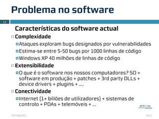 Problema no software
12

          Características do software actual
     ¨   Complexidade
          ¤ Ataques exploram bugs designados por vulnerabilidades
          ¤ Estima-se entre 5-50 bugs por 1000 linhas de código

          ¤ Windows XP 40 milhões de linhas de código

     ¨   Extensibilidade
          ¤ O
             que é o software nos nossos computadores? SO +
           software em produção + patches + 3rd party DLLs +
           device drivers + plugins + ....
     ¨   Conectividade
          ¤ Internet
                   (1+ biliões de utilizadores) + sistemas de
           controlo + PDAs + telemóveis + ...

     FISTA@2011                                                 2011
 