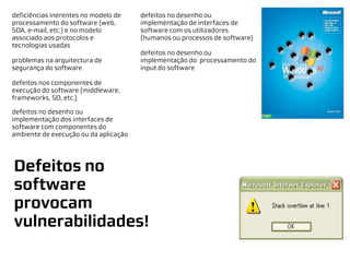 deficiências inerentes no modelo de    defeitos no desenho ou
processamento do software (web,        implementação de interfaces de
SOA, e-mail, etc.) e no modelo         software com os utilizadores
associado aos protocolos e             (humanos ou processos de software)
tecnologias usadas
                                       defeitos no desenho ou
problemas na arquitectura de           implementação do processamento do
segurança do software                  input do software

defeitos nos componentes de
execução do software (middleware,
frameworks, SO, etc.)

defeitos no desenho ou
implementação dos interfaces de
software com componentes do
ambiente de execução ou da aplicação




Defeitos no
software
provocam
vulnerabilidades!
 