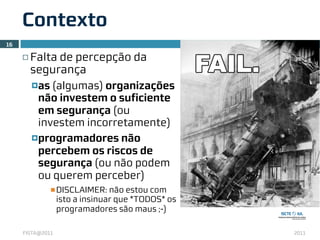 Contexto
16

     ¨   Falta de percepção da
          segurança
          ¤as (algumas) organizações
            não investem o suficiente
            em segurança (ou
            investem incorretamente)
          ¤programadores não
            percebem os riscos de
            segurança (ou não podem
            ou querem perceber)
                 n DISCLAIMER: não estou com
                  isto a insinuar que *TODOS* os
                  programadores são maus ;-)

     FISTA@2011                                    2011
 