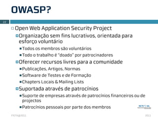 OWASP?
22

     ¨   Open Web Application Security Project
          ¤ Organizaçãosem fins lucrativos, orientada para
           esforço voluntário
           n Todos os membros são voluntários

           n Todo o trabalho é “doado” por patrocinadores

          ¤ Oferecer   recursos livres para a comunidade
           n Publicações, Artigos, Normas

           n Software de Testes e de Formação

           n Chapters Locais & Mailing Lists

          ¤ Suportada   através de patrocínios
           n Suporte de empresas através de patrocínios financeiros ou de
            projectos
           n Patrocínios pessoais por parte dos membros

     FISTA@2011                                                              2011
 