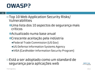 OWASP?
26

     ¨   Top 10 Web Application Security Risks/
          Vulnerabilities
          ¤Uma   lista dos 10 aspectos de segurança mais
            críticos
          ¤Actualizado numa base anual

          ¤Crescente aceitação pela indústria
           n Federal Trade Commission (US Gov)

           n US Defense Information Systems Agency
           n VISA (Cardholder Information Security Program)



     ¨   Está a ser adoptado como um standard de
          segurança para aplicações web
     FISTA@2011                                                2011
 