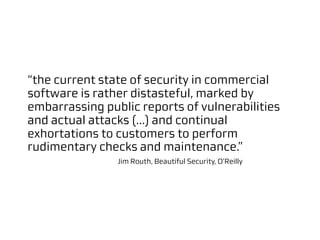 “the current state of security in commercial
software is rather distasteful, marked by
embarrassing public reports of vulnerabilities
and actual attacks (...) and continual
exhortations to customers to perform
rudimentary checks and maintenance.”
                Jim Routh, Beautiful Security, O'Reilly
 